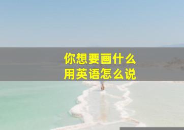 你想要画什么用英语怎么说