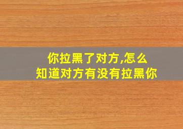 你拉黑了对方,怎么知道对方有没有拉黑你