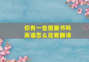 你有一些图画书吗英语怎么说呢翻译