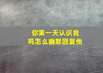 你第一天认识我吗怎么幽默回复他