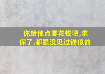 你给他点零花钱吧,求你了,都跟没见过钱似的