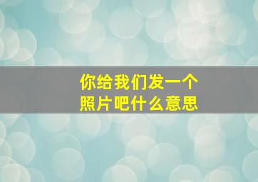 你给我们发一个照片吧什么意思