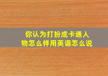 你认为打扮成卡通人物怎么样用英语怎么说