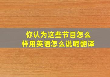 你认为这些节目怎么样用英语怎么说呢翻译