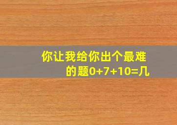 你让我给你出个最难的题0+7+10=几