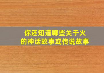 你还知道哪些关于火的神话故事或传说故事