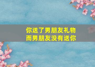 你送了男朋友礼物而男朋友没有送你