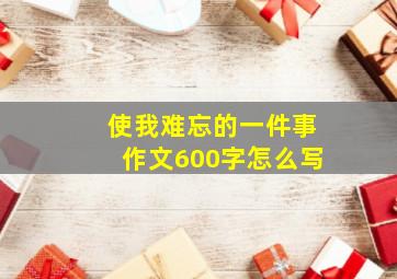 使我难忘的一件事作文600字怎么写