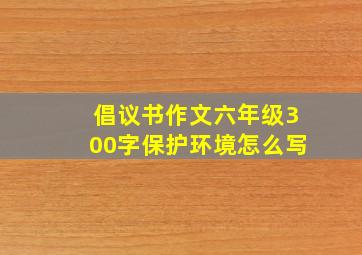 倡议书作文六年级300字保护环境怎么写