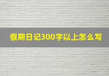 假期日记300字以上怎么写