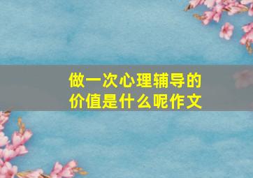 做一次心理辅导的价值是什么呢作文