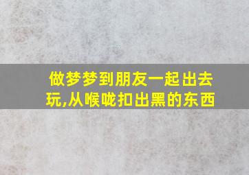 做梦梦到朋友一起出去玩,从喉咙扣出黑的东西