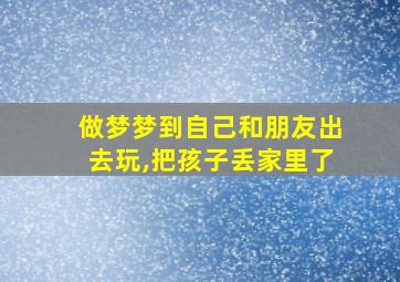 做梦梦到自己和朋友出去玩,把孩子丢家里了