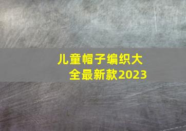 儿童帽子编织大全最新款2023