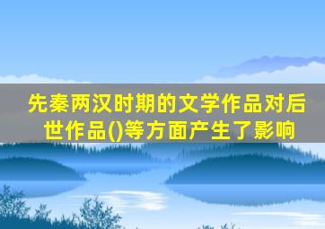 先秦两汉时期的文学作品对后世作品()等方面产生了影响