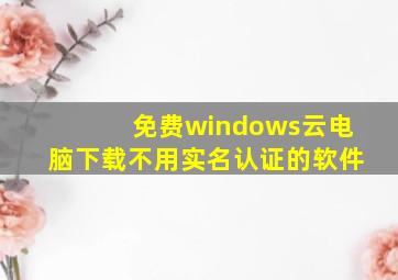 免费windows云电脑下载不用实名认证的软件