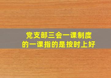 党支部三会一课制度的一课指的是按时上好