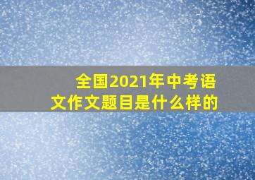 全国2021年中考语文作文题目是什么样的