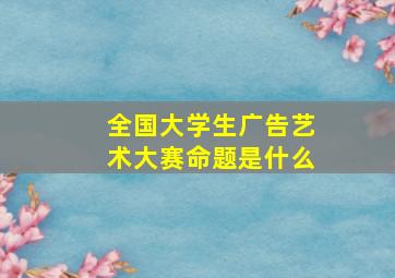 全国大学生广告艺术大赛命题是什么