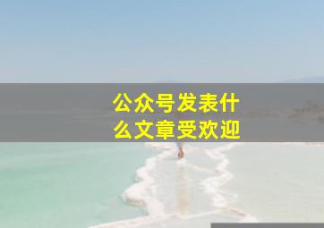 公众号发表什么文章受欢迎