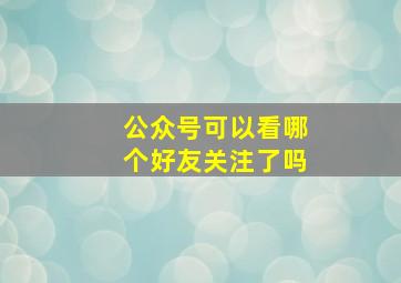 公众号可以看哪个好友关注了吗