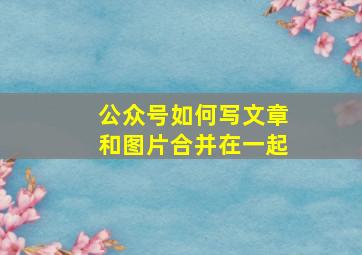 公众号如何写文章和图片合并在一起