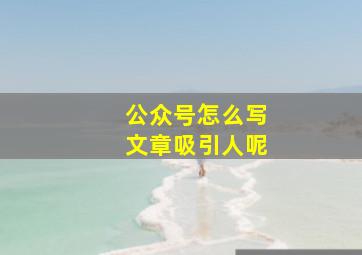 公众号怎么写文章吸引人呢