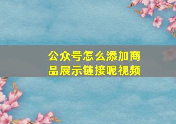 公众号怎么添加商品展示链接呢视频