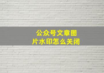 公众号文章图片水印怎么关闭