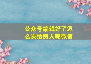 公众号编辑好了怎么发给别人呢微信