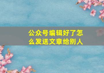 公众号编辑好了怎么发送文章给别人