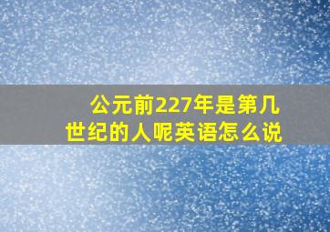 公元前227年是第几世纪的人呢英语怎么说