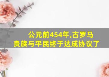 公元前454年,古罗马贵族与平民终于达成协议了