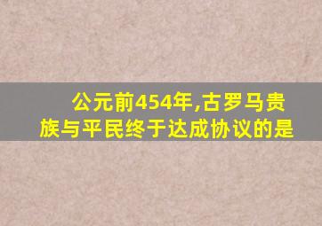 公元前454年,古罗马贵族与平民终于达成协议的是