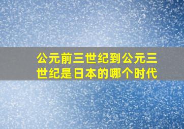 公元前三世纪到公元三世纪是日本的哪个时代