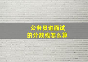 公务员进面试的分数线怎么算