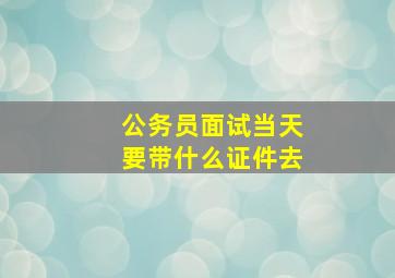 公务员面试当天要带什么证件去