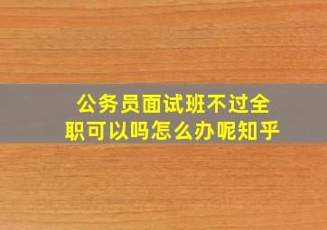 公务员面试班不过全职可以吗怎么办呢知乎