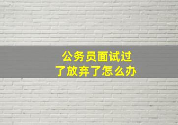 公务员面试过了放弃了怎么办