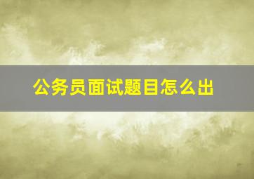 公务员面试题目怎么出