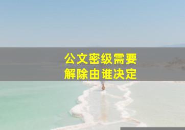 公文密级需要解除由谁决定