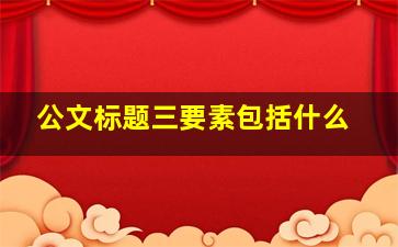 公文标题三要素包括什么