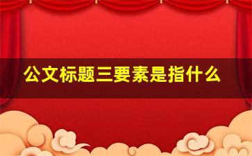 公文标题三要素是指什么