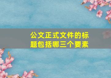 公文正式文件的标题包括哪三个要素