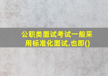 公职类面试考试一般采用标准化面试,也即()