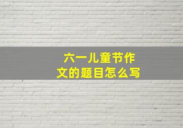 六一儿童节作文的题目怎么写