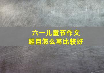 六一儿童节作文题目怎么写比较好