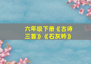 六年级下册《古诗三首》《石灰吟》