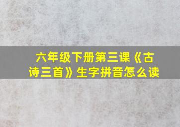 六年级下册第三课《古诗三首》生字拼音怎么读