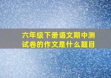 六年级下册语文期中测试卷的作文是什么题目